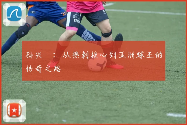 孙兴慜：从热刺核心到亚洲球王的传奇之路