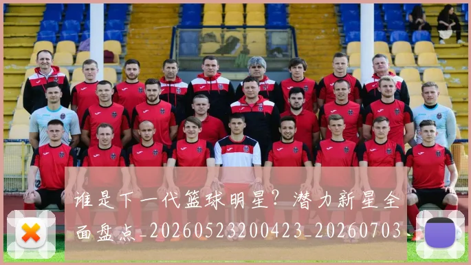 谁是下一代篮球明星?潜力新星全面盘点_20260523200423_20260703181947