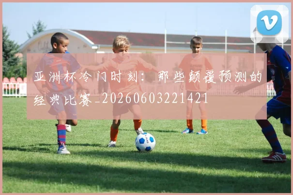 亚洲杯冷门时刻:那些颠覆预测的经典比赛_20260603221421