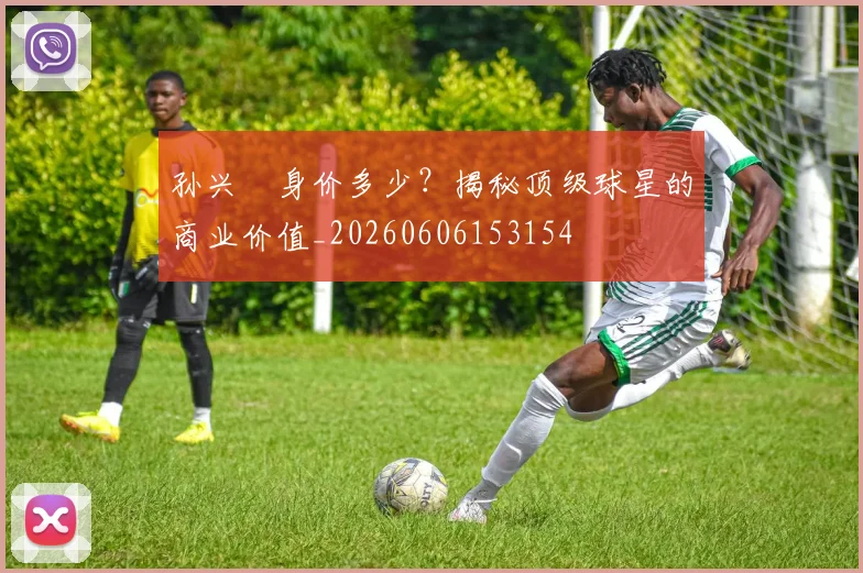 孙兴慜身价多少?揭秘顶级球星的商业价值_20260606153154