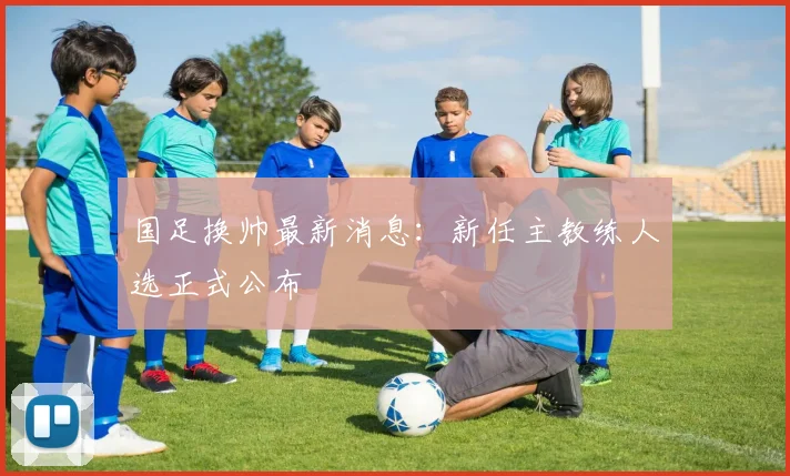 国足换帅最新消息：新任主教练人选正式公布