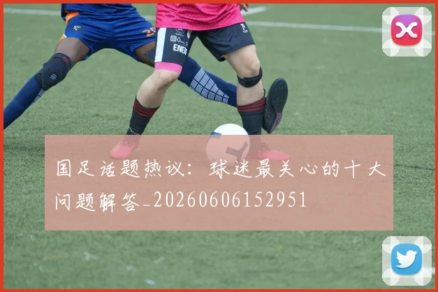 国足话题热议:球迷最关心的十大问题解答_20260606152951
