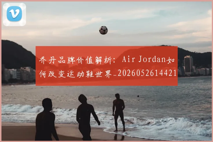 乔丹品牌价值解析:Air Jordan如何改变运动鞋世界_20260526144217