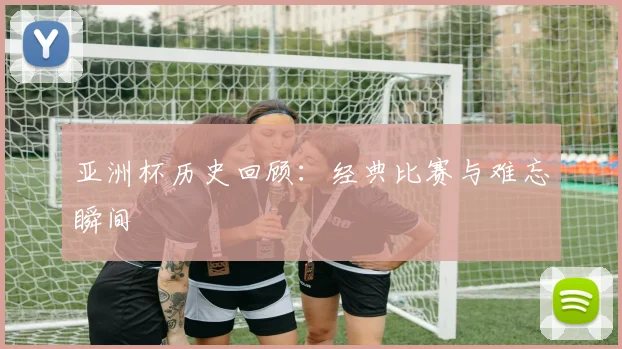 亚洲杯历史回顾:经典比赛与难忘瞬间