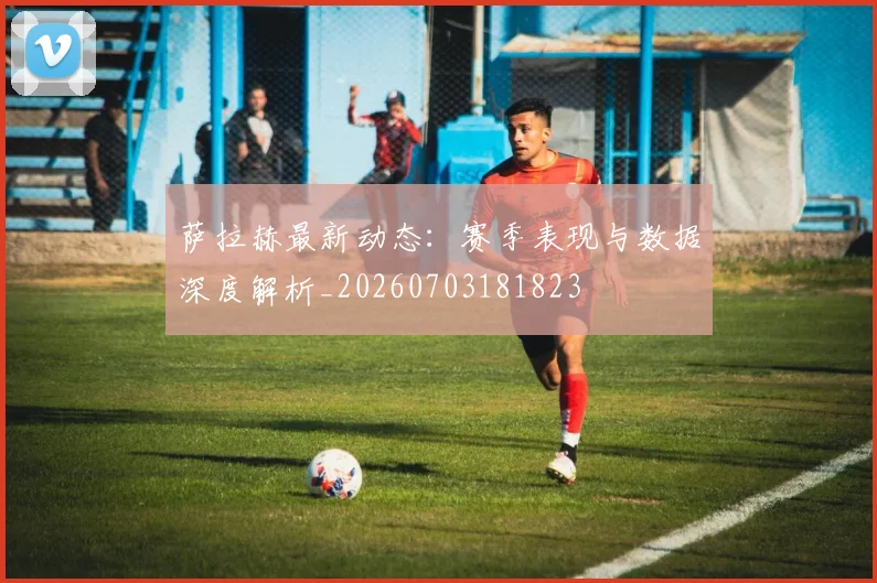 萨拉赫最新动态：赛季表现与数据深度解析_20260703181823