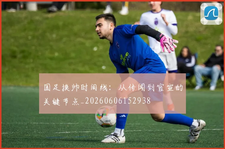 国足换帅时间线：从传闻到官宣的关键节点_20260606152938