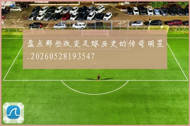 盘点那些改变足球历史的传奇明星_20260528193547