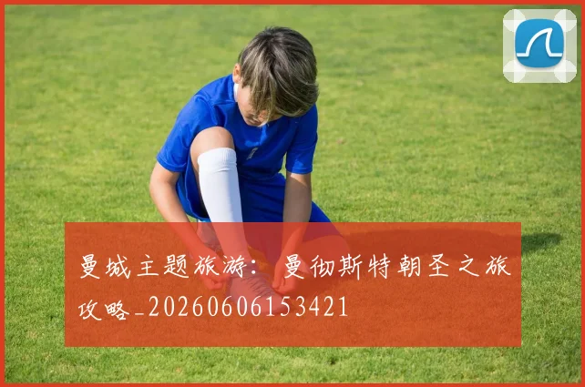 曼城主题旅游:曼彻斯特朝圣之旅攻略_20260606153421