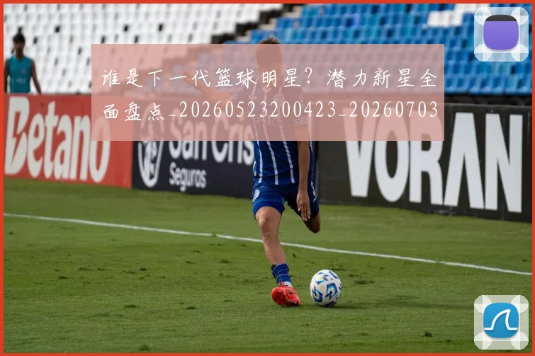 谁是下一代篮球明星?潜力新星全面盘点_20260523200423_20260703181947