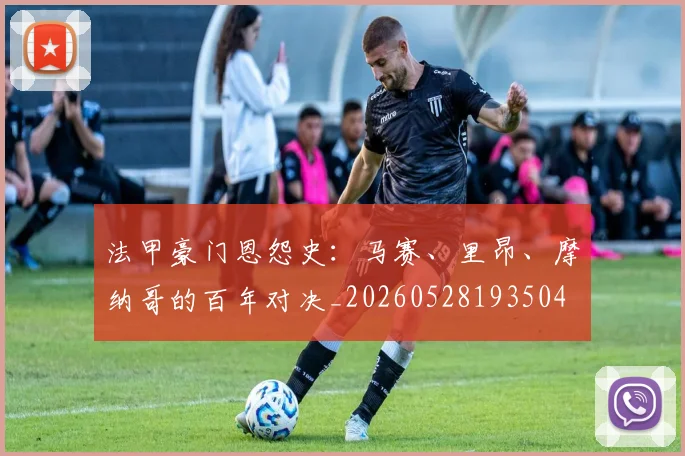 法甲豪门恩怨史:马赛、里昂、摩纳哥的百年对决_20260528193504
