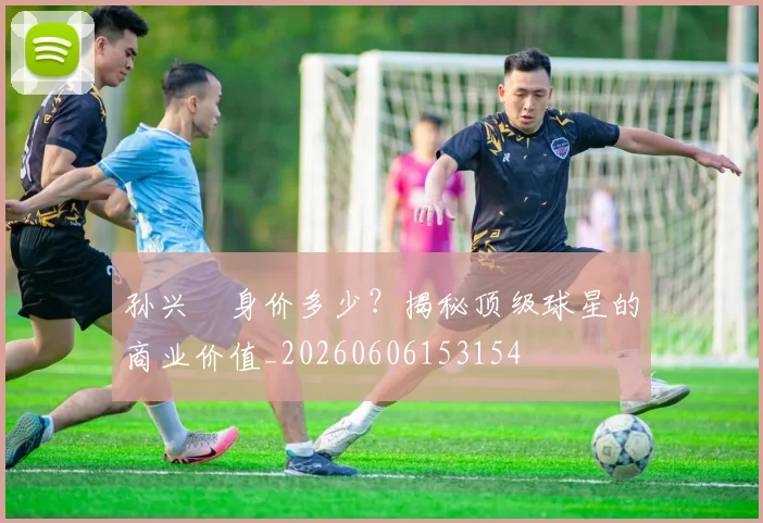 孙兴慜身价多少?揭秘顶级球星的商业价值_20260606153154