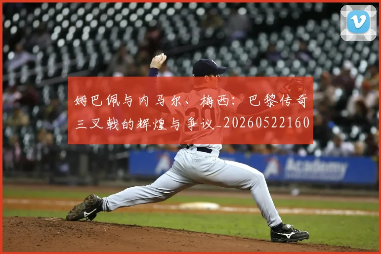 姆巴佩与内马尔、梅西:巴黎传奇三叉戟的辉煌与争议_20260522160530